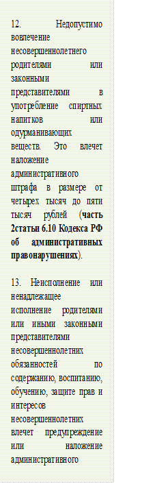 12. Недопустимо вовлечение несовершеннолетнего родителями или законными представителями в употребление спиртных напитков или одурманивающих веществ. Это влечет наложение административного штрафа в размере от четырех тысяч до пяти тысяч рублей (часть 2статьи 6.10 Кодекса РФ об административных правонарушениях).

13. Неисполнение или ненадлежащее исполнение родителями или иными законными представителями несовершеннолетних обязанностей по содержанию, воспитанию, обучению, защите прав и интересов несовершеннолетних влечет предупреждение или наложение административного штрафа (часть 1 статьи 5.35Кодекса РФ об административных правонарушениях).






 - Описание: Narrow horizontal