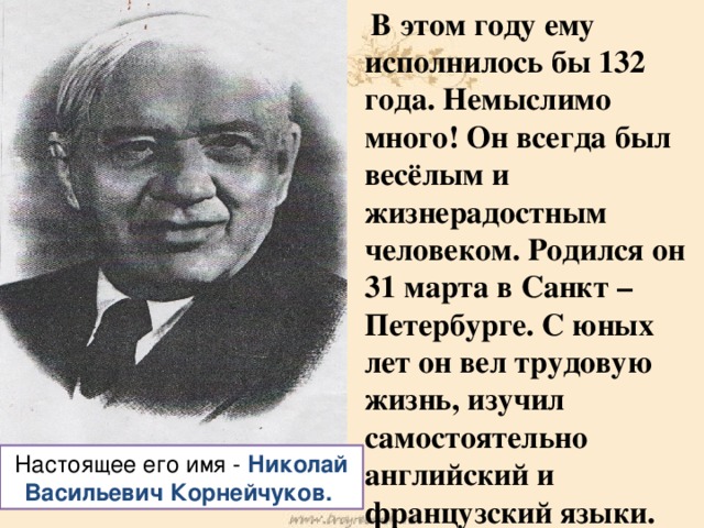 В этом году ему исполнилось бы 132 года. Немыслимо много! Он всегда был весёлым и жизнерадостным человеком. Родился он 31 марта в Санкт – Петербурге. С юных лет он вел трудовую жизнь, изучил самостоятельно английский и французский языки. Настоящее его имя - Николай Васильевич Корнейчуков.