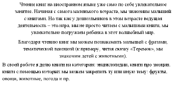 Чтение книг на иностранном языке уже само по себе увлекательное занятие. Начиная с самого маленького возраста, мы знакомим малышей с книгами. Но так как у дошкольников в этом возрасте ведущая деятельность – это игра, мы не просто читаем с малышами книги, мы увлекательно погружаем ребенка в этот волшебный мир.
Благодаря чтению книг мы можем познакомить малышей с фразами, тематической лексикой (к примеру, читая сказку «Теремок», мы знакомим детей с животными).
,В своей работе я делю книги на категории: энциклопедии, книги про эмоции, книги с помощью которых мы можем закрепить ту или иную тему: фрукты, овощи, животные, погода и пр.