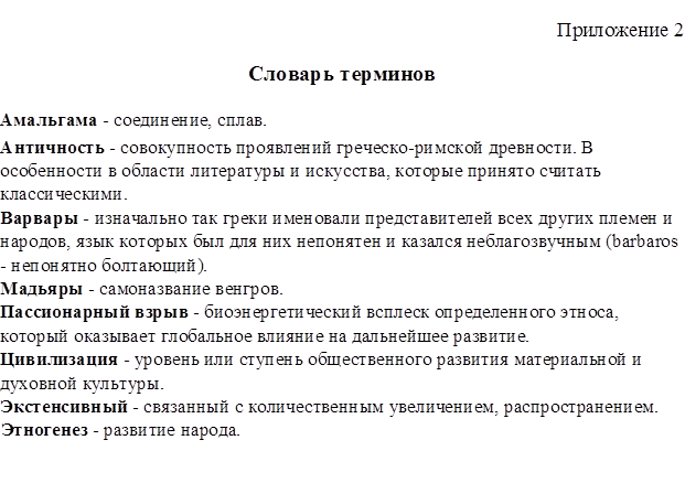 Приложение 2
Словарь терминов
Амальгама - соединение, сплав. 
Античность - совокупность проявлений греческо-римской древности. В особенности в области литературы и искусства, которые принято считать классическими.
Варвары - изначально так греки именовали представителей всех других племен и народов, язык которых был для них непонятен и казался неблагозвучным (barbaros - непонятно болтающий).
Мадьяры - самоназвание венгров.
Пассионарный взрыв - биоэнергетический всплеск определенного этноса, который оказывает глобальное влияние на дальнейшее развитие.
Цивилизация - уровень или ступень общественного развития материальной и духовной культуры.
Экстенсивный - связанный с количественным увеличением, распространением.
Этногенез - развитие народа.
