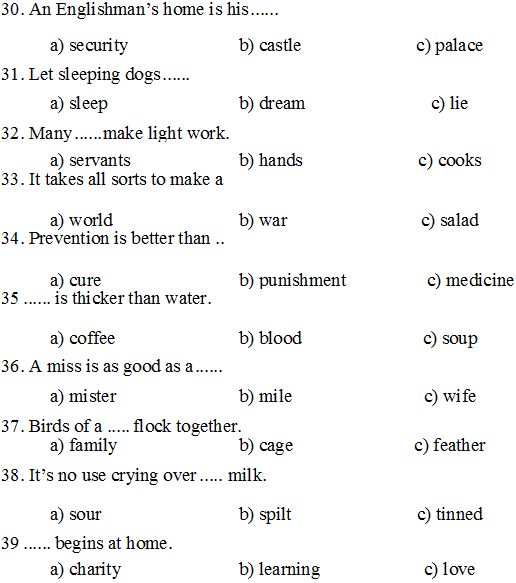 30. An Englishman’s home is his		
a) security	b) castle	c) palace
31. Let sleeping dogs			
a) sleep	b) dream	c) lie
32. Many	make light work.	
a) servants	b) hands	c) cooks
33. It takes all sorts to make a		
a) world	b) war	c) salad
34. Prevention is better than ..		
a) cure	b) punishment	c) medicine
35	is thicker than water.		
a) coffee	b) blood	c) soup
36. A miss is as good as a			
a) mister	b) mile	c) wife
37. Birds of a	flock together.	
a) family	b) cage	c) feather
38. It’s no use crying over		milk.	
a) sour	b) spilt	c) tinned
39	begins at home.		
a) charity	b) learning	c) love

