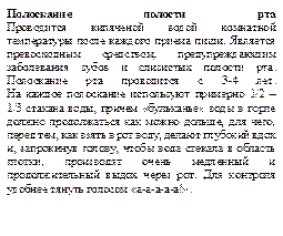 Полоскание полости рта
Проводится кипяченой водой комнатной температуры после каждого приема пищи. Является превосходным средством, предупреждающим заболевания зубов и слизистых полости рта. Полоскание рта проводится с 3-4 лет.
На каждое полоскание используют примерно 1/2 – 1/3 стакана воды, причем «бульканье» воды в горле должно продолжаться как можно дольше, для чего, перед тем, как взять в рот воду, делают глубокий вдох и, запрокинув голову, чтобы вода стекала в область глотки, производят очень медленный и продолжительный выдох через рот. Для контроля удобнее тянуть голосом «а-а-а-а-а!».
