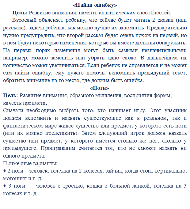 «Найди ошибку»
Цель: Развитие внимания, памяти, аналитических способностей.
Взрослый объясняет ребенку, что сейчас будет читать 2 сказки (или рассказа), задача ребенка, как можно лучше их запомнить. Предварительно нужно предупредить, что второй рассказ будет очень похож на первый, но в нем будут некоторые изменения, которые вы вместе должны обнаружить. На первых порах изменения могут быть самыми незначительными: например, можно заменить или убрать одно слово. В дальнейшем их количество может увеличиваться. Если ребенок не справляется и не может сам найти ошибку, ему нужно помочь: вспомнить предыдущий текст, обратить внимание на то место, где должна быть ошибка.
«Ноги»
Цель: Развитие внимания, образного мышления, восприятия формы, качеств предмета.
Сначала необходимо выбрать того, кто начинает игру. Этот участник должен вспомнить и назвать существующие как в реальном, так и фантастическом мире живое существо или предмет, у которого есть ноги (или их можно представить). Затем следующий игрок должен назвать существо или предмет, у которого имеется столько же ног, сколько у предыдущего. Проигравшим считается тот, кто не сможет назвать ни одного предмета.
Примерные варианты:
♦ 2 ноги - человек, тележка на 2 колесах, зайчик, когда стоит вертикально, мотоцикл и т. д.
♦ 3 ноги — человек с тростью, кошка с больной лапкой, тележка на 3 колесах и т. д.

