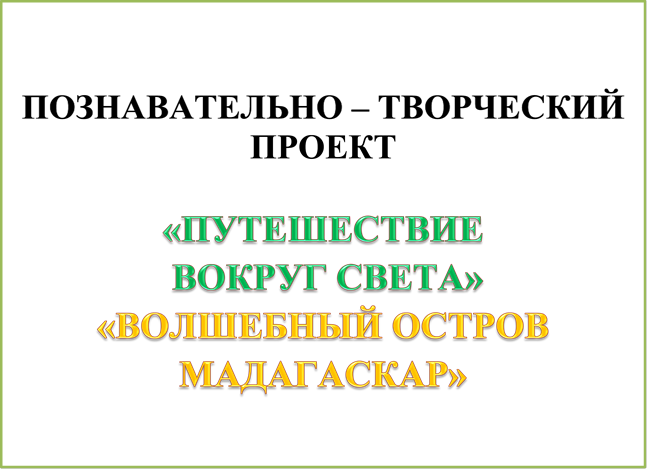 ПОЗНАВАТЕЛЬНО – ТВОРЧЕСКИЙ ПРОЕКТ

«ПУТЕШЕСТВИЕ
 ВОКРУГ СВЕТА»
«ВОЛШЕБНЫЙ ОСТРОВ МАДАГАСКАР»

