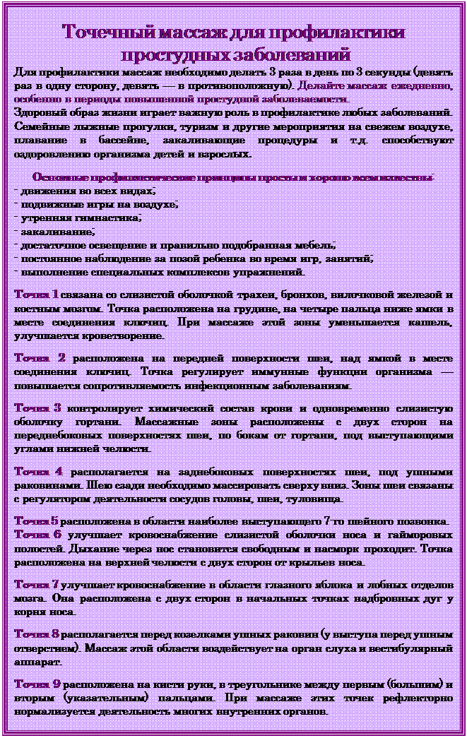 Надпись: Точечный массаж для профилактики
 простудных заболеваний
Для профилактики массаж необходимо делать 3 раза в день по 3 секунды (девять раз в одну сторону, девять — в противоположную). Делайте массаж ежедневно, особенно в периоды повышенной простудной заболеваемости.
Здоровый образ жизни играет важную роль в профилактике любых заболеваний. Семейные лыжные прогулки, туризм и другие мероприятия на свежем воздухе, плавание в бассейне, закаливающие процедуры и т.д. способствуют оздоровлению организма детей и взрослых.

Основные профилактические принципы просты и хорошо всем известны:
- движения во всех видах;
- подвижные игры на воздухе;
- утренняя гимнастика;
- закаливание;
- достаточное освещение и правильно подобранная мебель;
- постоянное наблюдение за позой ребенка во время игр, занятий;
- выполнение специальных комплексов упражнений.

Точка 1 связана со слизистой оболочкой трахеи, бронхов, вилочковой железой и костным мозгом. Точка расположена на грудине, на четыре пальца ниже ямки в месте соединения ключиц. При массаже этой зоны уменьшается кашель, улучшается кроветворение.

Точка 2 расположена на передней поверхности шеи, над ямкой в месте соединения ключиц. Точка регулирует иммунные функции организма — повышается сопротивляемость инфекционным заболеваниям.

Точка 3 контролирует химический состав крови и одновременно слизистую оболочку гортани. Массажные зоны расположены с двух сторон на переднебоковых поверхностях шеи, по бокам от гортани, под выступающими углами нижней челюсти.

Точка 4 располагается на заднебоковых поверхностях шеи, под ушными раковинами. Шею сзади необходимо массировать сверху вниз. Зоны шеи связаны с регулятором деятельности сосудов головы, шеи, туловища.

Точка 5 расположена в области наиболее выступающего 7-го шейного позвонка.
Точка 6 улучшает кровоснабжение слизистой оболочки носа и гайморовых полостей. Дыхание через нос становится свободным и насморк проходит. Точка расположена на верхней челюсти с двух сторон от крыльев носа.

Точка 7 улучшает кровоснабжение в области глазного яблока и лобных отделов мозга. Она расположена с двух сторон в начальных точках надбровных дуг у корня носа.

Точка 8 располагается перед козелками ушных раковин (у выступа перед ушным отверстием). Массаж этой области воздействует на орган слуха и вестибулярный аппарат.

Точка 9 расположена на кисти руки, в треугольнике между первым (большим) и вторым (указательным) пальцами. При массаже этих точек рефлекторно нормализуется деятельность многих внутренних органов. 

