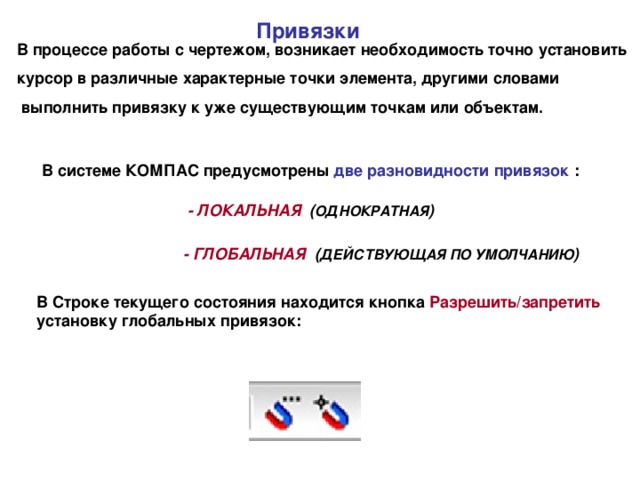 Привязки В процессе работы с чертежом, возникает необходимость точно установить курсор в различные характерные точки элемента, другими словами  выполнить привязку к уже существующим точкам или объектам. В системе КОМПАС предусмотрены две разновидности привязок : - ЛОКАЛЬНАЯ ( ОДНОКРАТНАЯ )  - ГЛОБАЛЬНАЯ ( ДЕЙСТВУЮЩАЯ ПО УМОЛЧАНИЮ )  В Строке текущего состояния находится кнопка Разрешить/запретить установку глобальных привязок: 