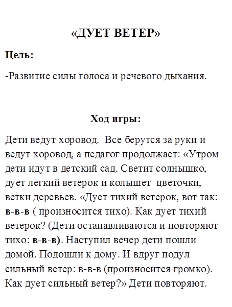 «ДУЕТ ВЕТЕР»
Цель:
-Развитие силы голоса и речевого дыхания.

Ход игры:
Дети ведут хоровод.  Все берутся за руки и ведут хоровод, а педагог продолжает: «Утром дети идут в детский сад. Светит солнышко, дует легкий ветерок и колышет  цветочки, ветки деревьев. «Дует тихий ветерок, вот так: в-в-в ( произносится тихо). Как дует тихий ветерок? (Дети останавливаются и повторяют тихо: в-в-в). Наступил вечер дети пошли домой. Подошли к дому. И вдруг подул сильный ветер: в-в-в (произносится громко). Как дует сильный ветер?» Дети повторяют.
