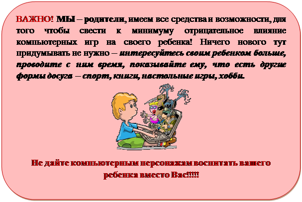 Скругленный прямоугольник: ВАЖНО! МЫ – родители, имеем все средства и возможности, для того чтобы свести к минимуму отрицательное влияние компьютерных игр на своего ребенка! Ничего нового тут придумывать не нужно – интересуйтесь своим ребенком больше, проводите с ним время, показывайте ему, что есть другие формы досуга – спорт, книги, настольные игры, хобби.
 
Не дайте компьютерным персонажам воспитать вашего ребенка вместо Вас!!!!!

