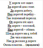 У дороги кот сидит.
За дорогой дом стоит.
До дороги добегу,
Под дорогой перейду -
Там подземный переход.
От дороги пёс идет.
На дороге – постовой,
Над дорогой – облака.
Шли к дороге мы с тобой
Два часа издалека.
Нам в рассказе о дороге
Очень помогли… (предлоги)
