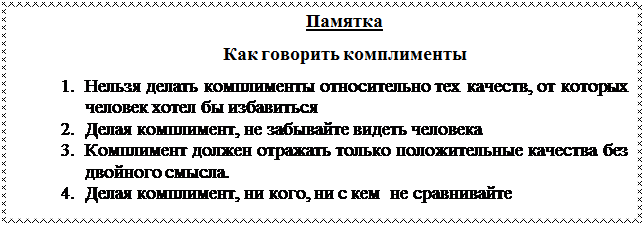 Надпись: Памятка
Как говорить комплименты
1.	Нельзя делать комплименты относительно тех качеств, от кото-рых человек хотел бы избавиться
2.	Делая комплимент, не забывайте видеть человека
3.	Комплимент должен отражать только положительные качества без двойного смысла.
4.	Делая комплимент, ни кого, ни с кем  не сравнивайте 

