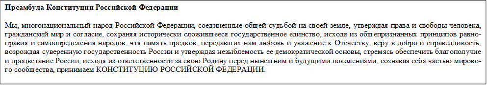 Преамбула Конституции Российской Федерации
Мы, многонациональный народ Российской Федерации, соединенные общей судьбой на своей земле, утверждая права и свободы человека, гражданский мир и согласие, сохраняя исторически сложившееся государственное единство, исходя из общепризнанных принципов равно-правия и самоопределения народов, чтя память предков, передавших нам любовь и уважение к Отечеству, веру в добро и справедливость, возрождая суверенную государственность России и утверждая незыблемость ее демократической основы, стремясь обеспечить благополу-чие и процветание России, исходя из ответственности за свою Родину перед нынешним и будущими поколениями, сознавая себя частью мирового сообщества, принимаем КОНСТИТУЦИЮ РОССИЙСКОЙ ФЕДЕРАЦИИ. 

