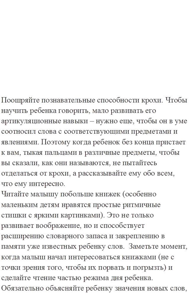  








Поощряйте познавательные способности крохи. Чтобы научить ребенка говорить, мало развивать его артикуляционные навыки – нужно еще, чтобы он в уме соотносил слова с соответствующими предметами и явлениями. Поэтому когда ребенок без конца пристает к вам, тыкая пальцами в различные предметы, чтобы вы сказали, как они называются, не пытайтесь отделаться от крохи, а рассказывайте ему обо всем, что ему интересно.
Читайте малышу побольше книжек (особенно маленьким детям нравятся простые ритмичные стишки с яркими картинками). Это не только развивает воображение, но и способствует расширению словарного запаса и закреплению в памяти уже известных ребенку слов.  Заметьте момент, когда малыш начал интересоваться книжками (не с точки зрения того, чтобы их порвать и погрызть) и сделайте чтение частью режима дня ребенка.
Обязательно объясняйте ребенку значения новых слов, используя только знакомые слова. Чтобы ребенок научился говорить предложениями и более ясно и связно излагать свои мысли, почаще вовлекайте его в диалог, задавайте ему побольше вопросов.
Расширяем словарный запас, учим причинно-следственным рассуждениям (4-5 лет). Начать можно с игры в антонимы: большой - маленький, холодный - горячий и т.п. Вы называете слово, ребенок дает на него антоним, и наоборот. Отлично развивает речевую активность игра "Кто кем будет”: яйцо цыпленком, мука - хлебом, мальчик - мужчиной и т.д. Попросите ребенка закончить фразу типа: "Листья с деревьев облетели, потому что...”. Предложите ребенку придумывать синонимы к словам. Вовлекайте в игры других членов семьи.
Если вы будете постоянно заниматься с ребенком по этому плану, можно гарантировать, что к пяти годам ваш малыш станет первоклассным оратором.
 
Советы
 
Первый совет. Необходимо помнить, что ребенок не рождается с умением красиво говорить. Ораторское мастерство – приобретенный навык, который ребенку надо прививать с детства. Например, начиная учить стишки, маленький ребенок, как правило, спешит, и поэтому тараторит. Важно объяснить ребенку, что он должен рассказать стих так, чтобы все слова расслышали слушатели. Ведь, если слова прожеваны, окончания проглочены, не понятны, стих не понравится слушателям. Чтобы ребенок читал выразительно, с интонацией, родители должны на собственном примере показать, как это делать. То есть прочитать стихотворение медленно, с паузами, с интонацией.
