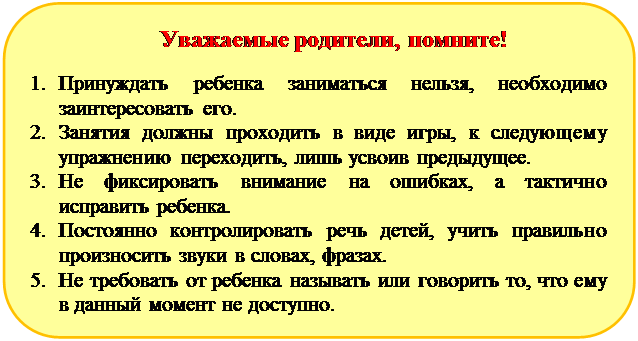 Скругленный прямоугольник: Уважаемые родители, помните!
1.	Принуждать ребенка заниматься нельзя, необходимо заинтересовать его.
2.	Занятия должны проходить в виде игры, к следующему упражнению переходить, лишь усвоив предыдущее.
3.	Не фиксировать внимание на ошибках, а тактично исправить ребенка.
4.	Постоянно контролировать речь детей, учить правильно произносить звуки в словах, фразах.
5.	Не требовать от ребенка называть или говорить то, что ему в данный момент не доступно.

