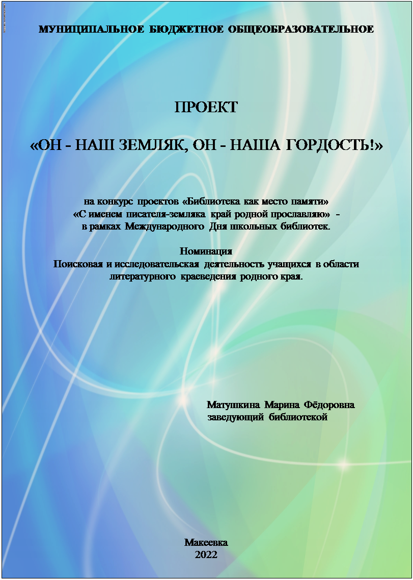 Надпись: МУНИЦИПАЛЬНОЕ БЮДЖЕТНОЕ ОБЩЕОБРАЗОВАТЕЛЬНОЕ





ПРОЕКТ

«ОН - НАШ ЗЕМЛЯК, ОН - НАША ГОРДОСТЬ!»


на конкурс проектов «Библиотека как место памяти»
«С именем писателя-земляка край родной прославляю»  - 
в рамках Международного Дня школьных библиотек.

Номинация 
Поисковая и исследовательская деятельность учащихся в области 
литературного краеведения родного края.





                                                                 


                                                       Матушкина Марина Фёдоровна
                                             заведующий библиотекой









Макеевка
2022















