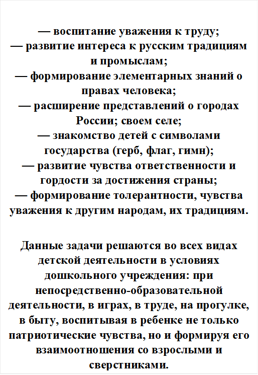 — воспитание уважения к труду;
— развитие интереса к русским традициям и промыслам;
— формирование элементарных знаний о правах человека;
— расширение представлений о городах России; своем селе;
— знакомство детей с символами государства (герб, флаг, гимн);
— развитие чувства ответственности и гордости за достижения страны;
— формирование толерантности, чувства уважения к другим народам, их традициям.

Данные задачи решаются во всех видах детской деятельности в условиях дошкольного учреждения: при непосредственно-образовательной деятельности, в играх, в труде, на прогулке, в быту, воспитывая в ребенке не только патриотические чувства, но и формируя его взаимоотношения со взрослыми и сверстниками.

