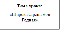 Тема урока:
«Широка страна моя Родная»
