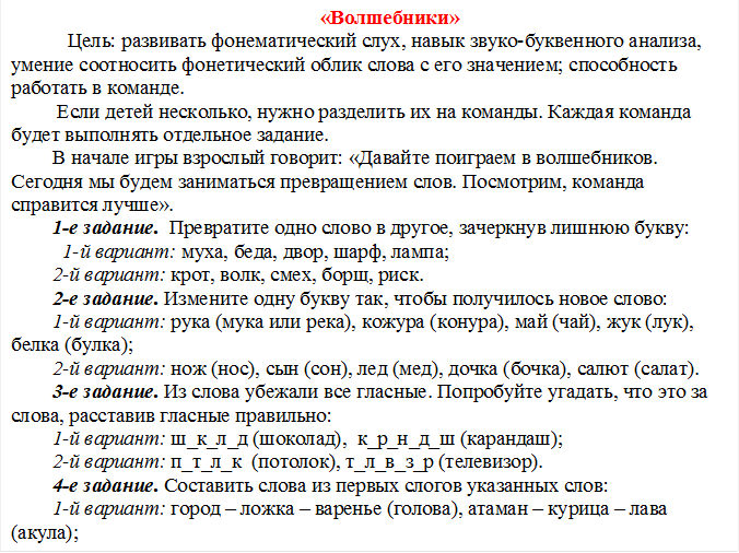 «Волшебники»
   Цель: развивать фонематический слух, навык звуко-буквенного анализа, умение соотносить фонетический облик слова с его значением; способность работать в команде.
 Если детей несколько, нужно разделить их на команды. Каждая команда будет выполнять отдельное задание. 
В начале игры взрослый говорит: «Давайте поиграем в волшебников. Сегодня мы будем заниматься превращением слов. Посмотрим, команда справится лучше». 
1-е задание.  Превратите одно слово в другое, зачеркнув лишнюю букву:
  1-й вариант: муха, беда, двор, шарф, лампа;
2-й вариант: крот, волк, смех, борщ, риск.
2-е задание. Измените одну букву так, чтобы получилось новое слово:
1-й вариант: рука (мука или река), кожура (конура), май (чай), жук (лук), белка (булка);
2-й вариант: нож (нос), сын (сон), лед (мед), дочка (бочка), салют (салат).
3-е задание. Из слова убежали все гласные. Попробуйте угадать, что это за слова, расставив гласные правильно:
1-й вариант: ш_к_л_д (шоколад),  к_р_н_д_ш (карандаш);
2-й вариант: п_т_л_к  (потолок), т_л_в_з_р (телевизор).
4-е задание. Составить слова из первых слогов указанных слов:
1-й вариант: город – ложка – варенье (голова), атаман – курица – лава (акула);
2-й вариант: солнце – батон – карандаш (собака), коробка – локоть – колбаса (колокол).
За каждое правильно обработанное слово в каждом задании команде дается призовое очко. Дополнительные  2 очка начисляются той команде, которая первой справится с заданием.


