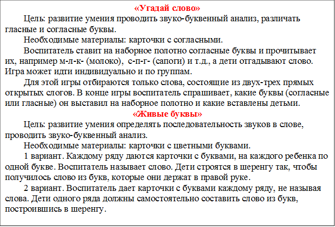 «Угадай слово»
Цель: развитие умения проводить звуко-буквенный анализ, различать гласные и согласные буквы.
Необходимые материалы: карточки с согласными.
Воспитатель ставит на наборное полотно согласные буквы и прочитывает их, например м-л-к- (молоко),  с-п-г- (сапоги) и т.д., а дети отгадывают слово. Игра может идти индивидуально и по группам.
Для этой игры отбираются только слова, состоящие из двух-трех прямых открытых слогов. В конце игры воспитатель спрашивает, какие буквы (согласные или гласные) он выставил на наборное полотно и какие вставлены детьми.
«Живые буквы»
Цель: развитие умения определять последовательность звуков в слове, проводить звуко-буквенный анализ.
Необходимые материалы: карточки с цветными буквами.
1 вариант. Каждому ряду даются карточки с буквами, на каждого ребенка по одной букве. Воспитатель называет слово. Дети строятся в шеренгу так, чтобы получилось слово из букв, которые они держат в правой руке.
2 вариант. Воспитатель дает карточки с буквами каждому ряду, не называя слова. Дети одного ряда должны самостоятельно составить слово из букв, построившись в шеренгу.

