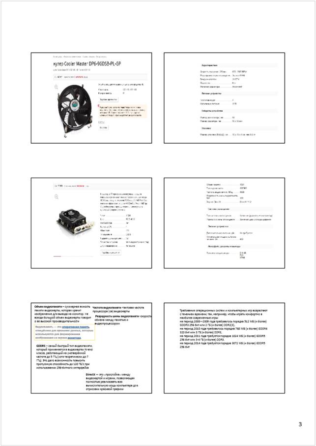 Автоматически созданный замещающий текст:
3
Объем видеопамяти 
–суммарная емкость 
памяти видеокарты, которая хранит 
изображение для вывода на монитор. Не 
всегда большой объем видеокарты говорит 
о ее высокой производительности
GDDR5
–самый быстрый тип видеопамяти, 
который применяется в видеокартах hi-end
класса, работающий на учетверённой 
частоте до 5 ГГц (хотя теоретически до 7 
ГГц). Это дало возможность повысить 
пропускную способность до 120 ГБ/с при 
использовании 256-битного интерфейса
Частота видеопамяти
-тактовая частота 
процессора (ов) видеокарты
Разрядность шины видеопамяти 
-
скорость 
обмена между памятью и 
видеопроцессором
DirectX
—это «прослойка» между 
видеокартой и играми, позволяющая 
полностью реализовать всю 
вычислительную мощь компьютера для 
отрисовки красивойграфики
Требования операционных систем и компьютерных игр возрастают 
с течением времени; так, например, чтобы играть комфортно в 
наиболее современные игры:
на период 2008—2009 года требовалось порядка 512 МБ (и более) 
GDDR3 256 бит или 2 ГБ (и более) DDR2(3),
на период 2010 года требовалось порядка 768 МБ (и более) GDDR4 
320 бит или 3 ГБ (и более) DDR3,
на период 2011 года требуется порядка 1024 МБ (и более) GDDR5 
256 бит или 3-4 ГБ (и более) DDR3.
на период 2014 года требуется порядка 3072 МБ (и более) GDDR5 
256 бит
