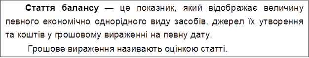 Стаття балансу — це показник, який відображає величину певного економічно однорідного виду засобів, джерел їх утворення та коштів у грошовому вираженні на певну дату.
Грошове вираження називають оцінкою статті.

