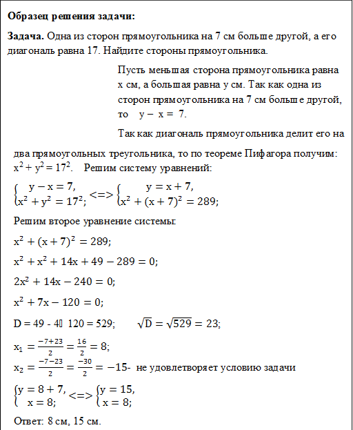 Образец решения задачи:
Задача. Одна из сторон прямоугольника на 7 см больше другой, а его диагональ равна 17. Найдите стороны прямоугольника.
Пусть меньшая сторона прямоугольника равна х см, а большая равна у см. Так как одна из сторон прямоугольника на 7 см больше другой, то у – х = 7.
Так как диагональ прямоугольника делит его на
два прямоугольных треугольника, то по теореме Пифагора получим: х2 + у2 = 172. Решим систему уравнений:
{█(у-х=7,@х^2+у^2=〖17〗^2;)┤ <=> {█(у=х+7,@х^2+〖(х+7)〗^2=289;)┤
Решим второе уравнение системы:
х^2+〖(х+7)〗^2=289;
х^2+х^2+14х+49-289=0;
〖2х〗^2+14х-240=0;
х^2+7х-120=0;
D = 49 - 4⸱120 = 529; √D=√529=23;
х_1=(-7+23)/2=16/2=8;
х_2=(-7-23)/2=(-30)/2=-15- не удовлетворяет условию задачи
{█(у=8+7,@х=8;)┤ <=> {█(у=15,@х=8;)┤
Ответ: 8 см, 15 см.