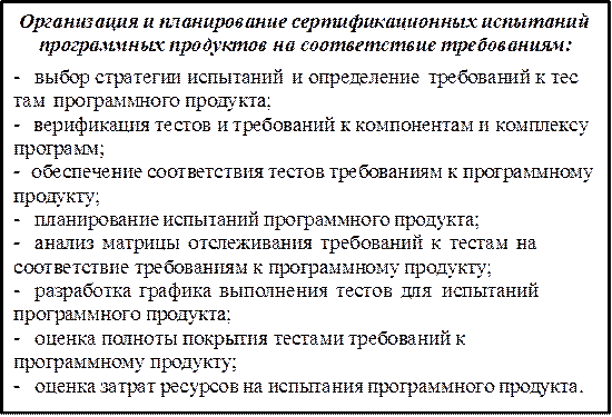 Организация и планирование сертификационных испытаний программных продуктов на соответствие требованиям:
-	выбор стратегии испытаний и определение требований к тес там программного продукта;
-	верификация тестов и требований к компонентам и комплексу программ;
-	обеспечение соответствия тестов требованиям к программному продукту;
-	планирование испытаний программного продукта;
-	анализ матрицы отслеживания требований к тестам на соответствие требованиям к программному продукту;
-	разработка графика выполнения тестов для испытаний программного продукта;
-	оценка полноты покрытия тестами требований к программному продукту;
-	оценка затрат ресурсов на испытания программного продукта.
