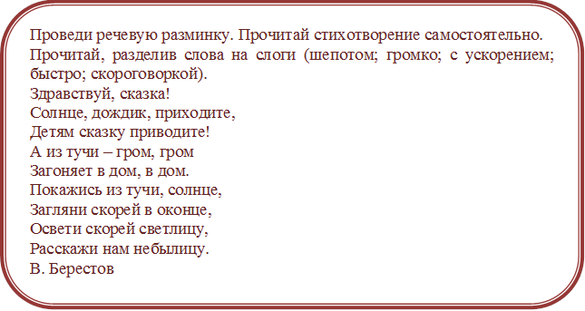 Проведи речевую разминку. Прочитай стихотворение самостоятельно.
Прочитай, разделив слова на слоги (шепотом; громко; с ускорением; быстро; скороговоркой).
Здравствуй, сказка!
Солнце, дождик, приходите,
Детям сказку приводите!
А из тучи – гром, гром
Загоняет в дом, в дом.
Покажись из тучи, солнце,
Загляни скорей в оконце,
Освети скорей светлицу,
Расскажи нам небылицу.
В. Берестов
