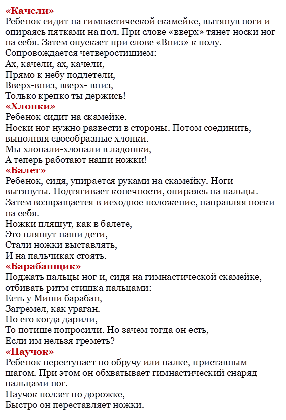 «Качели»
Ребенок сидит на гимнастической скамейке, вытянув ноги и опираясь пятками на пол. При слове «вверх» тянет носки ног на себя. Затем опускает при слове «Вниз» к полу.
Сопровождается четверостишием:
Ах, качели, ах, качели,
Прямо к небу подлетели,
Вверх-вниз, вверх- вниз,
Только крепко ты держись!
«Хлопки»
Ребенок сидит на скамейке.
Носки ног нужно развести в стороны. Потом соединить, выполняя своеобразные хлопки.
Мы хлопали-хлопали в ладошки,
А теперь работают наши ножки!
«Балет»
Ребенок, сидя, упирается руками на скамейку. Ноги вытянуты. Подтягивает конечности, опираясь на пальцы. Затем возвращается в исходное положение, направляя носки на себя.
Ножки пляшут, как в балете,
Это пляшут наши дети,
Стали ножки выставлять,
И на пальчиках стоять.
«Барабанщик»
Поджать пальцы ног и, сидя на гимнастической скамейке, отбивать ритм стишка пальцами:
Есть у Миши барабан,
Загремел, как ураган.
Но его когда дарили,
То потише попросили. Но зачем тогда он есть,
Если им нельзя греметь?
«Паучок»
Ребенок переступает по обручу или палке, приставным шагом. При этом он обхватывает гимнастический снаряд пальцами ног.
Паучок ползет по дорожке,
Быстро он переставляет ножки.



