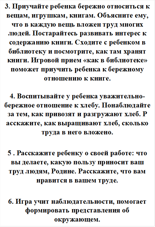 3. Приучайте ребенка бережно относиться к вещам, игрушкам, книгам. Объясните ему, что в каждую вещь вложен труд многих людей. Постарайтесь развивать интерес к содержанию книги. Сходите с ребенком в библиотеку и посмотрите, как там хранят книги. Игровой прием «как в библиотеке» поможет приучить ребенка к бережному отношению к книге.

4. Воспитывайте у ребенка уважительно-бережное отношение к хлебу. Понаблюдайте за тем, как привозят и разгружают хлеб. Р асскажите, как выращивают хлеб, сколько труда в него вложено.

5 . Расскажите ребенку о своей работе: что вы делаете, какую пользу приносит ваш труд людям, Родине. Расскажите, что вам нравится в вашем труде.

6. Игра учит наблюдательности, помогает формировать представления об окружающем.
