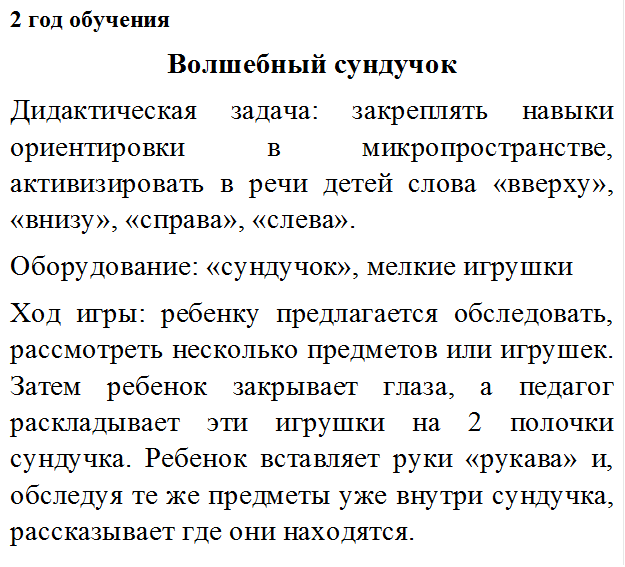2 год обучения
Волшебный сундучок
Дидактическая задача: закреплять навыки ориентировки в микропространстве, активизировать в речи детей слова «вверху», «внизу», «справа», «слева».
Оборудование: «сундучок», мелкие игрушки
Ход игры: ребенку предлагается обследовать, рассмотреть несколько предметов или игрушек. Затем ребенок закрывает глаза, а педагог раскладывает эти игрушки на 2 полочки сундучка. Ребенок вставляет руки «рукава» и, обследуя те же предметы уже внутри сундучка, рассказывает где они находятся.
