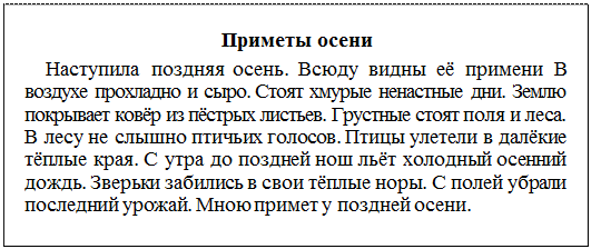 Надпись: Приметы осени
Наступила поздняя осень. Всюду видны её примени В воздухе прохладно и сыро. Стоят хмурые ненастные дни. Землю покрывает ковёр из пёстрых листьев. Грустные стоят поля и леса. В лесу не слышно птичьих голосов. Птицы улетели в далёкие тёплые края. С утра до поздней нош льёт холодный осенний дождь. Зверьки забились в свои тёплые норы. С полей убрали последний урожай. Мною примет у поздней осени.
