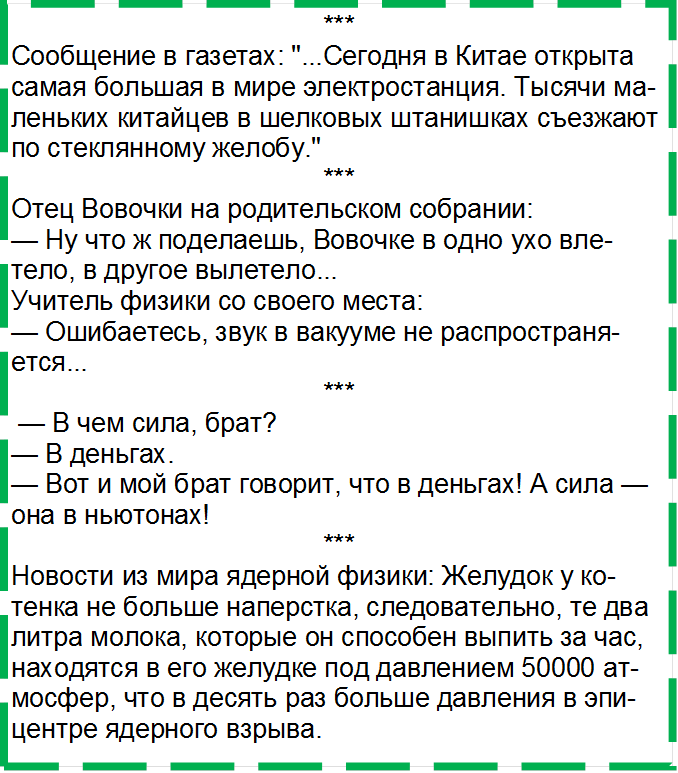 ***
Сообщение в газетах: "...Сегодня в Китае открыта самая большая в мире электростанция. Тысячи маленьких китайцев в шелковых штанишках съез-жают по стеклянному желобу."
***
Отец Вовочки на родительском собрании:
— Ну что ж поделаешь, Вовочке в одно ухо влете-ло, в другое вылетело...
Учитель физики со своего места:
— Ошибаетесь, звук в вакууме не распространяет-ся...
***
 — В чем сила, брат?
— В деньгах.
— Вот и мой брат говорит, что в деньгах! А сила — она в ньютонах!
***
Новости из мира ядерной физики: Желудок у ко-тенка не больше наперстка, следовательно, те два литра молока, которые он способен выпить за час, находятся в его желудке под давлением 50000 ат-мосфер, что в десять раз больше давления в эпи-центре ядерного взрыва.

