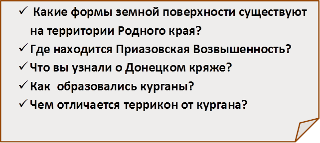 ü	 Какие формы земной поверхности существуют на территории Родного края?
ü	Где находится Приазовская Возвышенность?
ü	Что вы узнали о Донецком кряже?
ü	Как  образовались курганы?
ü	Чем отличается террикон от кургана?

