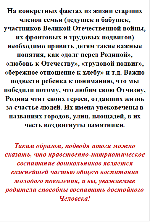 На конкретных фактах из жизни старших членов семьи (дедушек и бабушек, участников Великой Отечественной войны, их фронтовых и трудовых подвигов) необходимо привить детям такие важные понятия, как «долг перед Родиной», «любовь к Отечеству», «трудовой подвиг», «бережное отношение к хлебу» и т.д. Важно подвести ребенка к пониманию, что мы победили потому, что любим свою Отчизну, Родина чтит своих героев, отдавших жизнь за счастье людей. Их имена увековечены в названиях городов, улиц, площадей, в их честь воздвигнуты памятники.

Таким образом, подводя итоги можно сказать, что нравственно-патриотическое воспитание дошкольников является важнейшей частью общего воспитания молодого поколения, и вы, уважаемые родители способны воспитать достойного Человека!
 
