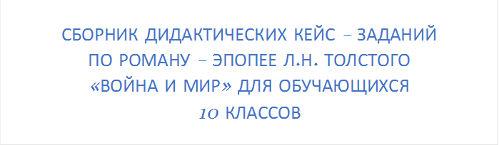 СБОРНИК ДИДАКТИЧЕСКИХ КЕЙС – ЗАДАНИЙ 
ПО РОМАНУ – ЭПОПЕЕ Л.Н. ТОЛСТОГО 
«ВОЙНА И МИР» ДЛЯ ОБУЧАЮЩИХСЯ 
10 КЛАССОВ
