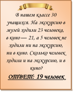  
В нашем классе 30 учащихся. На экскурсию в музей ходили 23 человека, в кино — 21, а 5 человек не ходили ни на экскурсию, ни в кино. Сколько человек ходили и на экскурсию, и в кино?
ОТВЕТ: 19 человек

