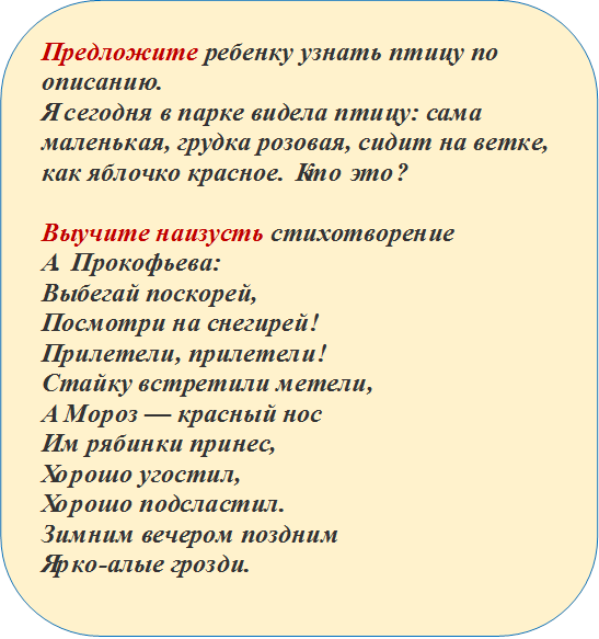 Предложите ребенку узнать птицу по описанию.
Я сегодня в парке видела птицу: сама маленькая, грудка розовая, сидит на ветке, как яблочко красное. Кто это?

Выучите наизусть стихотворение 
А. Прокофьева:
Выбегай поскорей,
Посмотри на снегирей!
Прилетели, прилетели!
Стайку встретили метели,
А Мороз — красный нос
Им рябинки принес,
Хорошо угостил,
Хорошо подсластил.
Зимним вечером поздним
Ярко-алые грозди.

