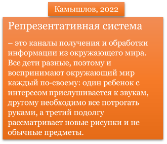 Репрезентативная система 
– это каналы получения и обработки информации из окружающего мира. Все дети разные, поэтому и воспринимают окружающий мир каждый по-своему: один ребенок с интересом прислушивается к звукам, другому необходимо все потрогать руками, а третий подолгу рассматривает новые рисунки и не обычные предметы.


,Камышлов, 2022