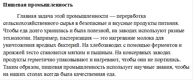 Пищевая промышленность
Главная задача этой промышленности — переработка сельскохозяйственного сырья в безопасные и вкусные продукты питания. Чтобы еда долго хранилась и была полезной, на заводах используют разные технологии. Например, пастеризация — это нагревание молока для уничтожения вредных бактерий. На хлебозаводах с помощью ферментов и дрожжей тесто становится мягким и пышным. На консервных заводах продукты герметично упаковывают и нагревают, чтобы они не портились. Таким образом, пищевая промышленность использует научные знания, чтобы на наших столах всегда была качественная еда.
