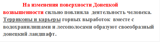               На изменения поверхности Донецкой возвышенности сильно повлияла  деятельность человека. Терриконы и карьеры горных выработок  вместе с водохранилищами и лесополосами образуют своеобразный донецкий ландшафт.