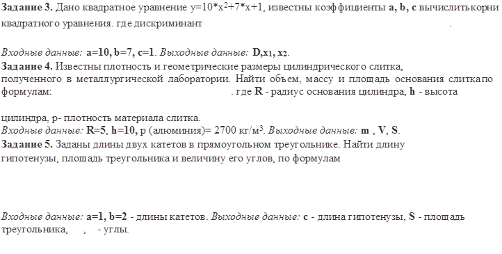 Задание 3. Дано квадратное уравнение y=10*x2+7*x+1, известны коэффициенты a, b, с вычислить корни квадратного уравнения. где дискриминант	.

Входные данные: a=10, b=7, c=1. Выходные данные: D,x1, x2.
Задание 4. Известны плотность и геометрические размеры цилиндрического слитка,
полученного в металлургической лаборатории. Найти объем, массу и площадь основания слитка по формулам:	. где R - радиус основания цилиндра, h - высота

цилиндра, р- плотность материала слитка.
Входные данные: R=5, h=10, р (алюминия)= 2700 кг/м3. Выходные данные: m , V, S. Задание 5. Заданы длины двух катетов в прямоугольном треугольнике. Найти длину гипотенузы, площадь треугольника и величину его углов, по формулам



Входные данные: a=1, b=2 - длины катетов. Выходные данные: с - длина гипотенузы, S - площадь треугольника,	,	- углы.
