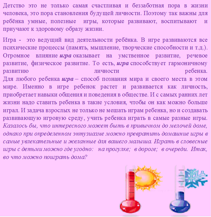 Детство это не только самая счастливая и беззаботная пора в жизни человека, это пора становления будущей личности. Поэтому так важны для ребёнка умные, полезные  игры, которые развивают, воспитывают  и приучают к здоровому образу жизни.
Игра -  это ведущий вид деятельности ребёнка. В игре развиваются все психические процессы (память, мышление, творческие способности и т.д.). Огромное влияние игра оказывает на умственное развитие, речевое развитие, физическое развитие. То есть, игра способствует гармоничному развитию личности ребенка.
Для любого ребенка игра – способ познания мира и своего места в этом мире. Именно в игре ребенок растет и развивается как личность, приобретает навыки общения и поведения в обществе. И с самых ранних лет жизни надо ставить ребенка в такие условия, чтобы он как можно больше играл. И задача взрослых не только не мешать играм ребенка, но и создавать развивающую игровую среду, учить ребенка играть в самые разные игры.
Казалось бы, что интересного может быть в привычном до мелочей доме, однако при определенном энтузиазме можно превратить домашние игры в самые увлекательные и желанные для вашего малыша. Играть в словесные игры с детьми можно где угодно:   на прогулке;  в дороге;  в очереди.  Итак, во что можно поиграть дома?
 




