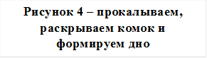 Рисунок 4 – прокалываем, раскрываем комок и формируем дно