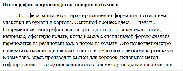 Полиграфия и производство товаров из бумаги
Эта сфера занимается тиражированием информации и созданием упаковки из бумаги и картона. Основной процесс здесь — печать. Современные типографии используют для этого разные технологии, например, офсетную печать, когда краска с специальной формы сначала переносится на резиновый вал, а потом на бумагу. Это позволяет быстро напечатать тысячи одинаковых книг или журналов с чёткими картинками. Кроме того, здесь производят картон для коробок, используя метод гофрирования — создания волнистого слоя между гладкими листами для большей прочности.
