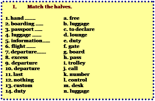 Надпись: I.	Match the halves.

1. hand …….		a. free  
2. boarding …..		b. luggage
3. passport …..		c. to declare
4. luggage …… 		d. lounge
5. information….. 	e. duty
6. flight ……		f. gate
7. departure……		g. board
8. excess 			h. pass 
9. departure 		i. trolley 
10. departure 		j. call
11. last 			k. number  
12. nothing			l. control 
13. custom			m. desk 
14. duty			n. luggage


