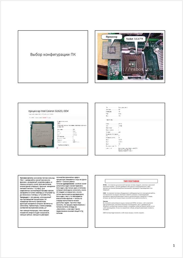Автоматически созданный замещающий текст:
1
Выбор конфигурации ПК
Тактовая частота
: количество тактов в секунду 
(Такт –чрезвычайно малый промежуток 
времени, измеряемый микросекундами, в 
течении которого может быть выполнена 
элементарная операция). Единицаизмерения 
тактовой частоты –Гц (герц). Для 
современных компьютеров тактовая частота 
измеряется от сотен мегагерц (1 МГц=1000 Гц) 
до нескольких гигагерц ( 1ГГц=1000 МГц)
Количество физических ядер в 
процессоре сказывается лишь на одном 
факте —сколько разных 
потоков
одновременно
система может 
исполнять в один момент времени.
Если ядро у вас только одно, а потоков, 
которые необходимо исполнять, много, 
ОС создает иллюзию того, что эти 
потоки выполняются одновременно. 
Если ядер у нас N, то наблюдается 
аналогичная картина —потоки по 
очереди выполняются на всех 
доступных ядрах. При этом надо 
помнить, что процесс переключения с 
потока на поток отнюдь не 
«бесплатен», и сам факт такого 
переключения снижает общий КПД 
потоков.
Чем меньше техпроцесс, темь меньше 
потреблять энергии будет микросхема, 
меньше греться, меньше по размерам
Техпроцесс
—это размер, используемый 
при производстве процессоров. Он 
определяет величину транзистора, 
единицей измерения которого является нм 
(нанометр). Транзисторы, в свою очередь, 
составляют внутреннюю основу ЦП
ТИП ПОСТАВКИ
RETAIL
–это типичная для розничной торговли поставка продукта, зачастую в красочной 
картонной коробке, с диском драйверов либо другого сопроводительного софта, 
кратким или полным руководством пользователя, брошюрой о производителе и его 
продукции
OEM
-это комплект поставки оборудования, необходимый для его полноценной работы, 
в который могут не входить некоторые элементы упаковки, сопровождающей 
рекламной и другой документации, какие-то дополнительные «примочки» к товару, 
которые, как уже было сказано выше, не влияют на его работоспособность
Пример
Вы покупаете компьютерную мышку в привычной RETAIL поставке, с ней в комплекте 
идёт документация, рекламные брошюры производителя, диск с драйвером для 
Windows8, который вам совсем не нужен, а в крайнем случае вы можете скачать его на 
сайте производителя. Но все это лишний вес и объем, который увеличивает стоимость 
поставки!.
OEM поставка будет включать в себя только мышку, и ничего лишнего
