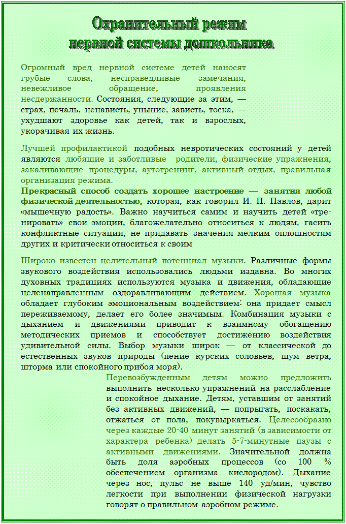 Надпись:  

Огромный вред нервной системе детей наносят грубые слова, несправедливые замечания, невежливое обращение, проявления несдержанности. Состояния, следующие за этим, — страх, печаль, ненависть, уныние, зависть, тоска, — ухудшают здоровье как детей, так и взрослых, укорачивая их жизнь.
 
Лучшей профилактикой подобных невротических состояний у детей являются любящие и заботливые  родители, физические упражнения, закаливающие проце¬дуры, аутотренинг, активный отдых, правильная организация режима. 
Прекрасный способ создать хорошее настроение — занятия любой физической деятельностью, которая, как говорил И. П. Павлов, дарит «мышечную радость». Важно научиться самим и научить детей «тре¬нировать» свои эмоции, благожелательно относиться к людям, гасить конфликтные ситуации, не придавать значения мелким оплошностям других и критически относиться к своим

Широко известен целительный потенциал музыки. Различные фор¬мы звукового воздействия использовались людьми издавна. Во многих духовных традициях используются музыка и движения, обладающие целенаправленным оздоравливающим действием. Хорошая музыка обладает глубоким эмоциональным воздействием: она придает смысл переживаемому, делает его более значимым. Комбинация музыки с дыханием и движениями приводит к взаимному обогащению методических приемов и способствует достижению воздействия удивительной силы. Выбор музыки широк — от классической до естественных звуков природы (пение курских соловьев, шум ветра, шторма или спокойного прибоя моря). 
Перевозбужденным детям можно предложить выполнить несколько упражнений на расслабление и спокойное дыхание. Детям, уставшим от занятий без активных движений, — попрыгать, поскакать, отжаться от пола, покувыркаться. Целесообразно через каждые 20-40 минут занятий (в зависимости от характера ребенка) делать 5-7-минутные паузы с активными движениями. Значительной должна быть доля аэроб¬ных процессов (со 100 % обеспечением организма кислородом). Дыхание через нос, пульс не выше 140 уд/мин, чувство легкости при выполнении физической нагрузки говорят о правильном аэробном режиме.


