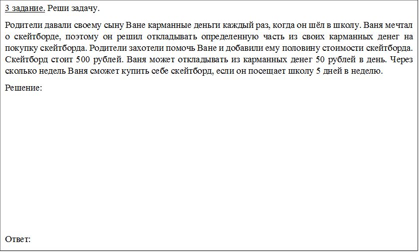3 задание. Реши задачу.
Родители давали своему сыну Ване карманные деньги каждый раз, когда он шёл в школу. Ваня мечтал о скейтборде, поэтому он решил откладывать определенную часть из своих карманных денег на покупку скейтборда. Родители захотели помочь Ване и добавили ему половину стоимости скейтборда. Скейтборд стоит 500 рублей. Ваня может откладывать из карманных денег 50 рублей в день. Через сколько недель Ваня сможет купить себе скейтборд, если он посещает школу 5 дней в неделю.
Решение:








Ответ:
