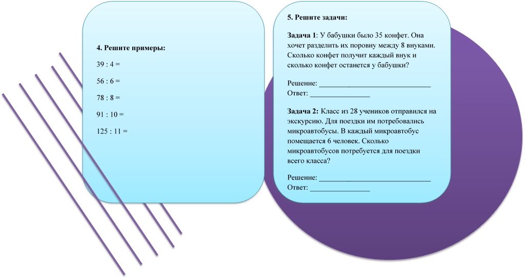 5. Решите задачи:
Задача 1: У бабушки было 35 конфет. Она хочет разделить их поровну между 8 внуками. Сколько конфет получит каждый внук и сколько конфет останется у бабушки?
Решение: ______________________________
Ответ: ________________
Задача 2: Класс из 28 учеников отправился на экскурсию. Для поездки им потребовались микроавтобусы. В каждый микроавтобус помещается 6 человек. Сколько микроавтобусов потребуется для поездки всего класса?
Решение: ______________________________
Ответ: ________________

,4. Решите примеры:
39 : 4 =
56 : 6 =
78 : 8 =
91 : 10 =
125 : 11 =

