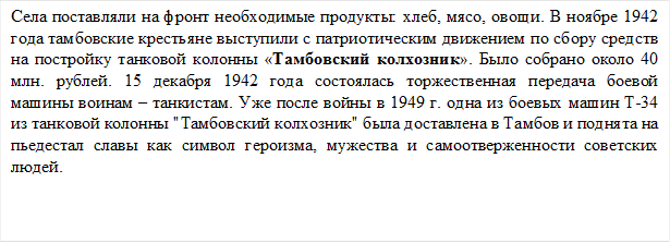 Села поставляли на фронт необходимые продукты: хлеб, мясо, овощи. В ноябре 1942 года тамбовские крестьяне выступили с патриотическим движением по сбору средств на постройку танковой колонны «Тамбовский колхозник». Было собрано около 40 млн. рублей. 15 декабря 1942 года состоялась торжественная передача боевой машины воинам – танкистам. Уже после войны в 1949 г. одна из боевых машин Т-34 из танковой колонны "Тамбовский колхозник" была доставлена в Тамбов и поднята на пьедестал славы как символ героизма, мужества и самоотверженности советских людей.